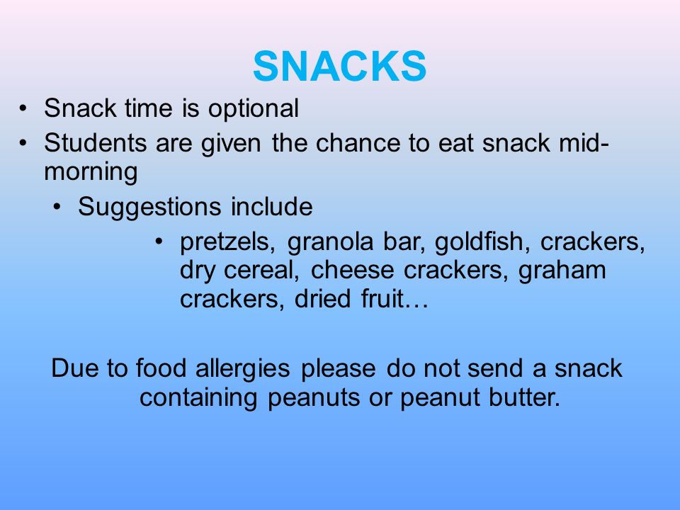 SNACKS Snack time is optional Students are given the chance to eat snack mid- morning Suggestions include pretzels, granola bar, goldfish, crackers, dry cereal, cheese crackers, graham crackers, dried fruit… Due to food allergies please do not send a snack containing peanuts or peanut butter.