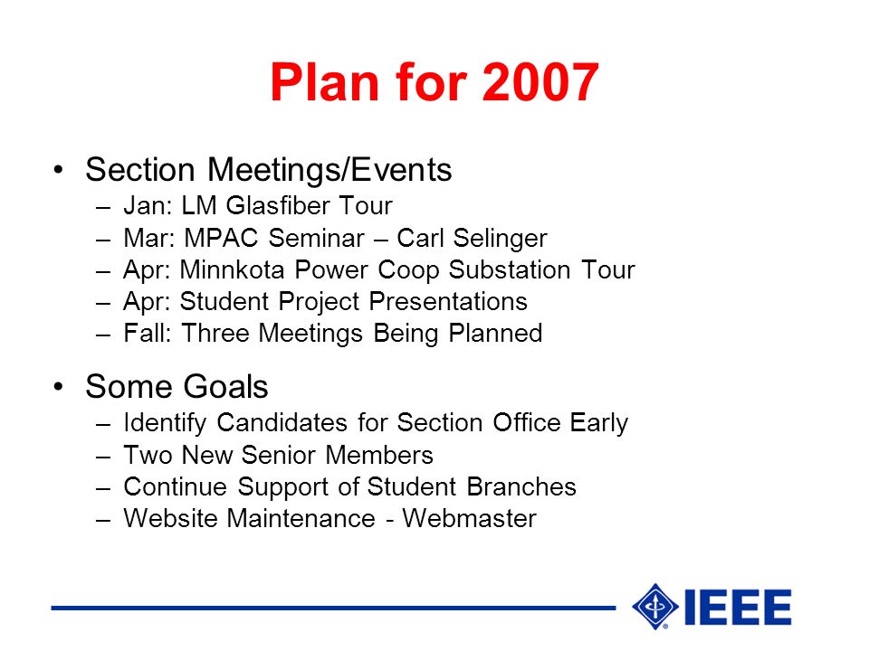 Plan for 2007 Section Meetings/Events –Jan: LM Glasfiber Tour –Mar: MPAC Seminar – Carl Selinger –Apr: Minnkota Power Coop Substation Tour –Apr: Student Project Presentations –Fall: Three Meetings Being Planned Some Goals –Identify Candidates for Section Office Early –Two New Senior Members –Continue Support of Student Branches –Website Maintenance - Webmaster