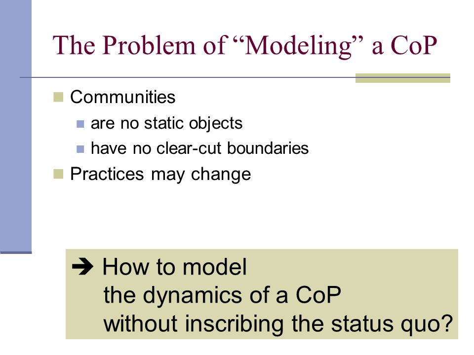 The Problem of Modeling a CoP Communities are no static objects have no clear-cut boundaries Practices may change  How to model the dynamics of a CoP without inscribing the status quo