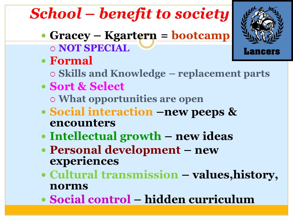 School – benefit to society Gracey – Kgartern = bootcamp  NOT SPECIAL Formal  Skills and Knowledge – replacement parts Sort & Select  What opportunities are open Social interaction –new peeps & encounters Intellectual growth – new ideas Personal development – new experiences Cultural transmission – values,history, norms Social control – hidden curriculum
