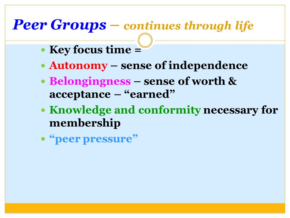 Peer Groups – continues through life Key focus time = Autonomy – sense of independence Belongingness – sense of worth & acceptance – earned Knowledge and conformity necessary for membership peer pressure