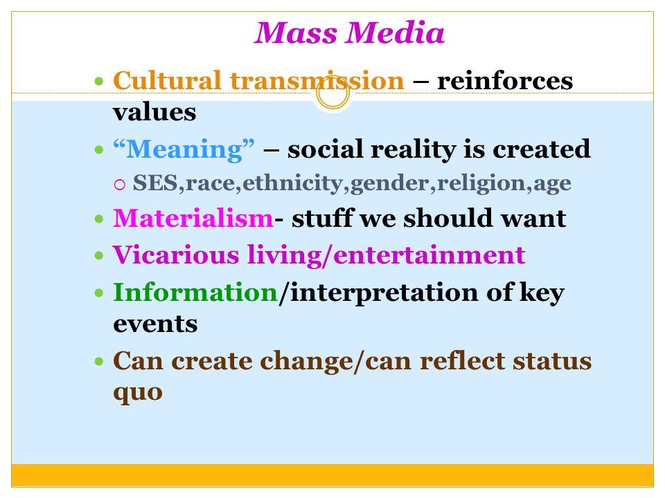 Mass Media Cultural transmission – reinforces values Meaning – social reality is created  SES,race,ethnicity,gender,religion,age Materialism- stuff we should want Vicarious living/entertainment Information/interpretation of key events Can create change/can reflect status quo