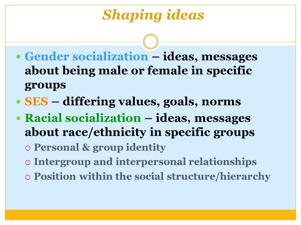 Shaping ideas Gender socialization – ideas, messages about being male or female in specific groups SES – differing values, goals, norms Racial socialization – ideas, messages about race/ethnicity in specific groups  Personal & group identity  Intergroup and interpersonal relationships  Position within the social structure/hierarchy