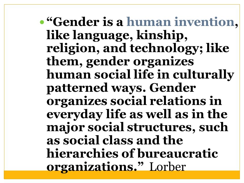 Gender is a human invention, like language, kinship, religion, and technology; like them, gender organizes human social life in culturally patterned ways.