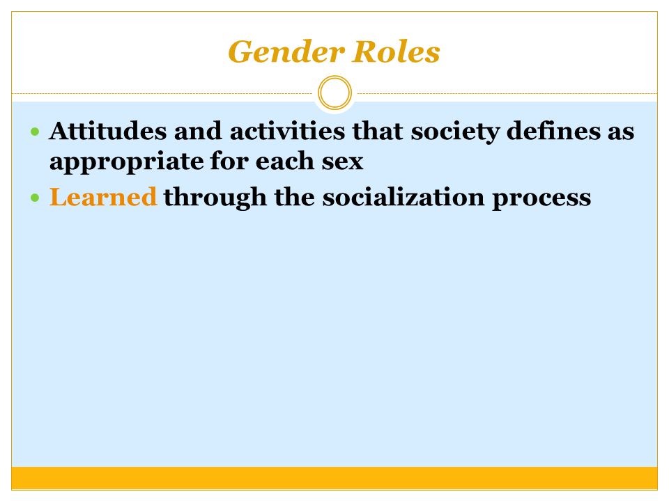 Gender Roles Attitudes and activities that society defines as appropriate for each sex Learned through the socialization process