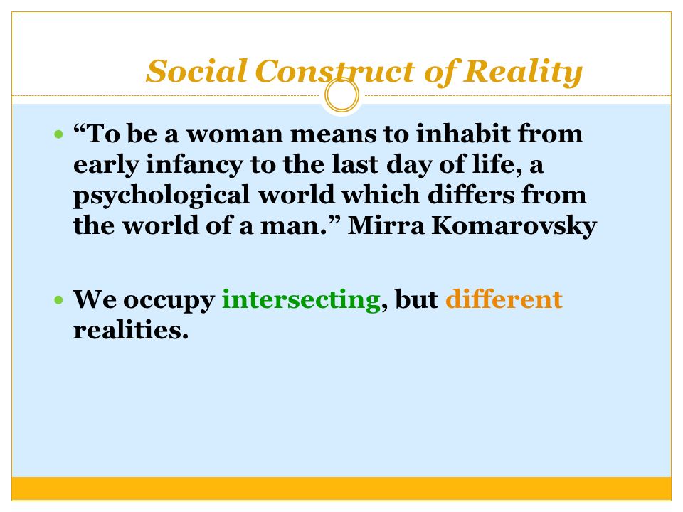 Social Construct of Reality To be a woman means to inhabit from early infancy to the last day of life, a psychological world which differs from the world of a man. Mirra Komarovsky We occupy intersecting, but different realities.