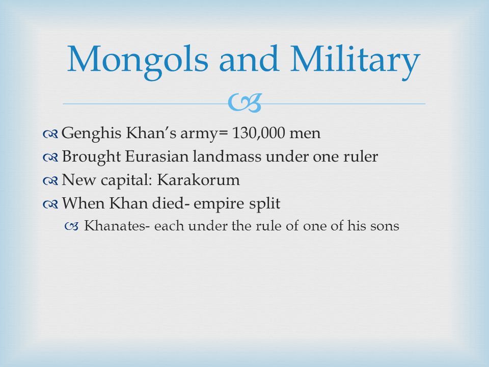   Genghis Khan’s army= 130,000 men  Brought Eurasian landmass under one ruler  New capital: Karakorum  When Khan died- empire split  Khanates- each under the rule of one of his sons Mongols and Military