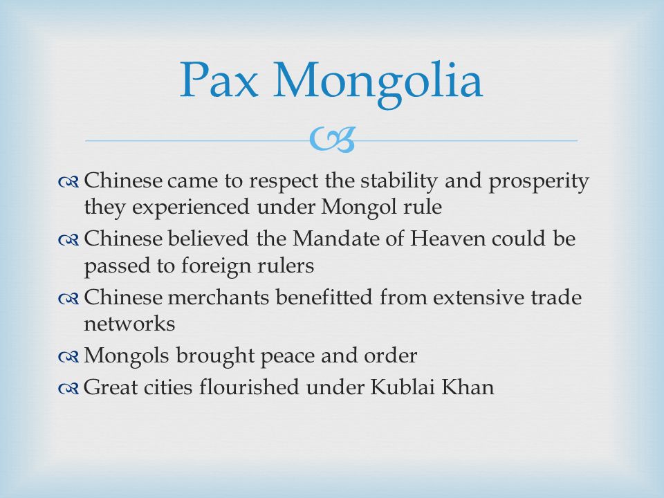   Chinese came to respect the stability and prosperity they experienced under Mongol rule  Chinese believed the Mandate of Heaven could be passed to foreign rulers  Chinese merchants benefitted from extensive trade networks  Mongols brought peace and order  Great cities flourished under Kublai Khan Pax Mongolia