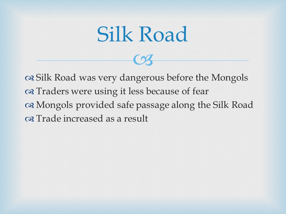   Silk Road was very dangerous before the Mongols  Traders were using it less because of fear  Mongols provided safe passage along the Silk Road  Trade increased as a result Silk Road
