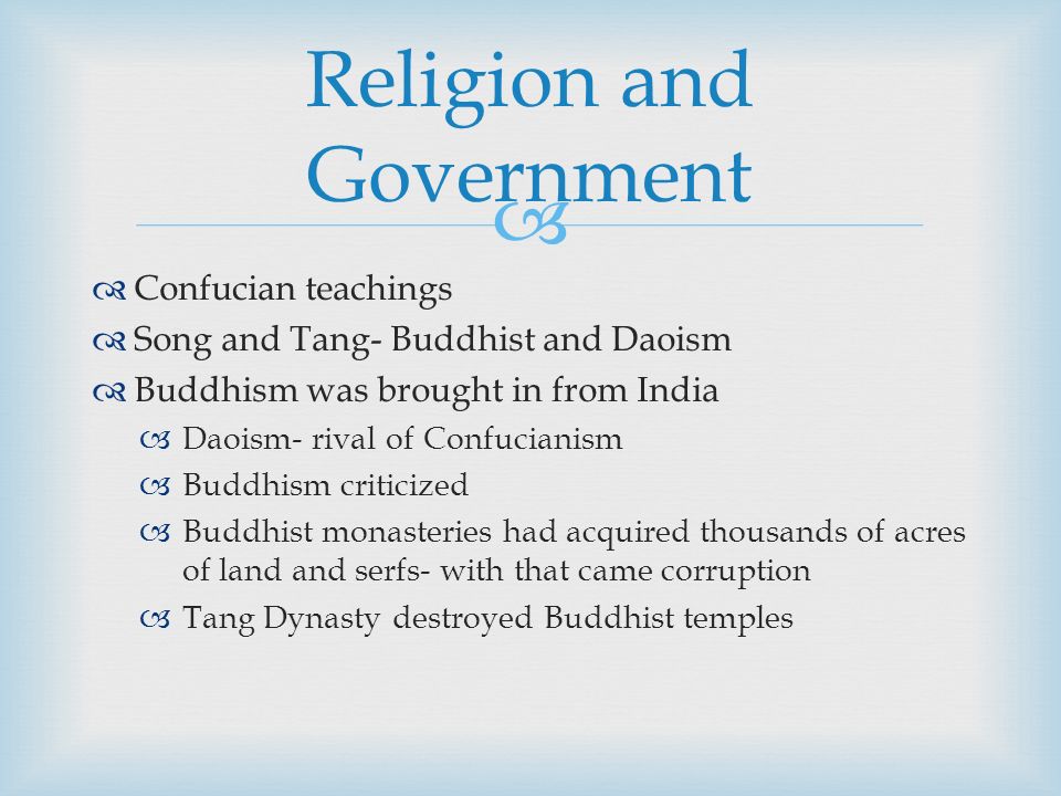   Confucian teachings  Song and Tang- Buddhist and Daoism  Buddhism was brought in from India  Daoism- rival of Confucianism  Buddhism criticized  Buddhist monasteries had acquired thousands of acres of land and serfs- with that came corruption  Tang Dynasty destroyed Buddhist temples Religion and Government