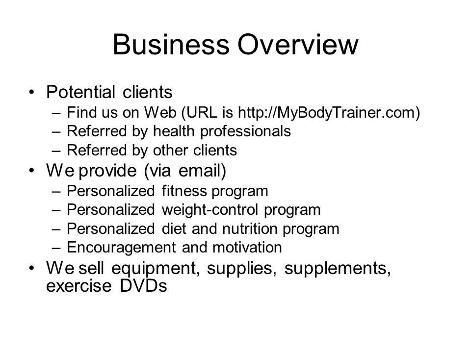 Business Overview Potential clients –Find us on Web (URL is   –Referred by health professionals –Referred by other clients We provide (via  ) –Personalized fitness program –Personalized weight-control program –Personalized diet and nutrition program –Encouragement and motivation We sell equipment, supplies, supplements, exercise DVDs