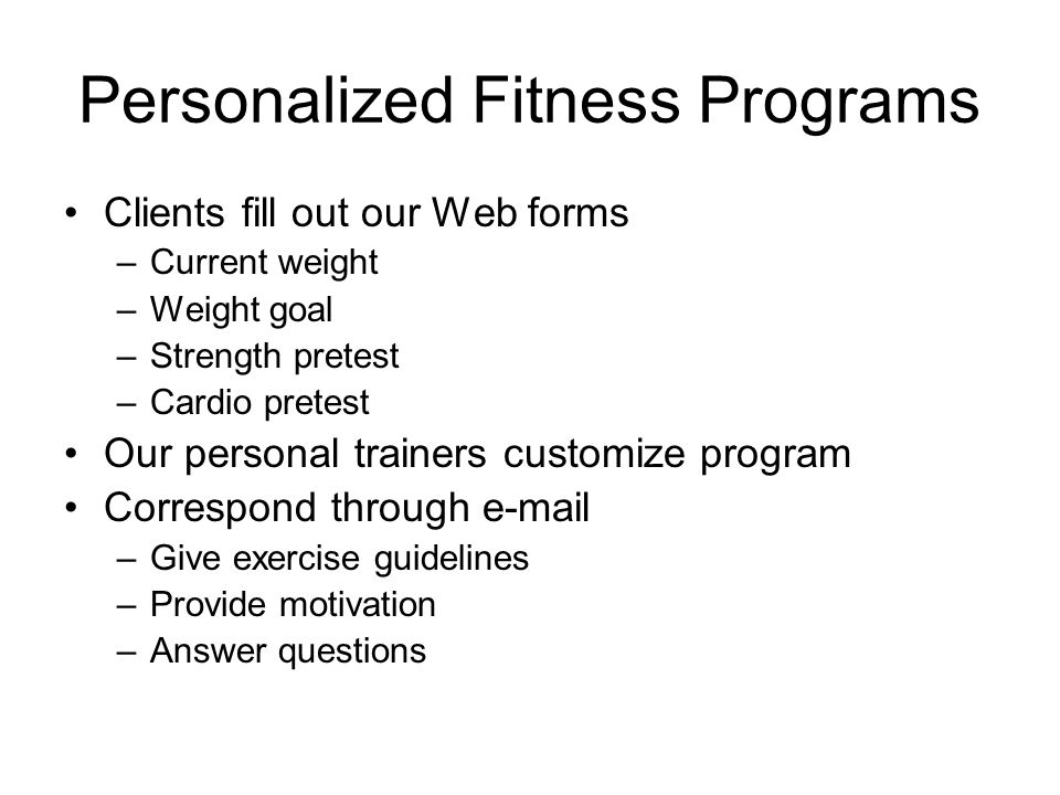 Personalized Fitness Programs Clients fill out our Web forms –Current weight –Weight goal –Strength pretest –Cardio pretest Our personal trainers customize program Correspond through  –Give exercise guidelines –Provide motivation –Answer questions