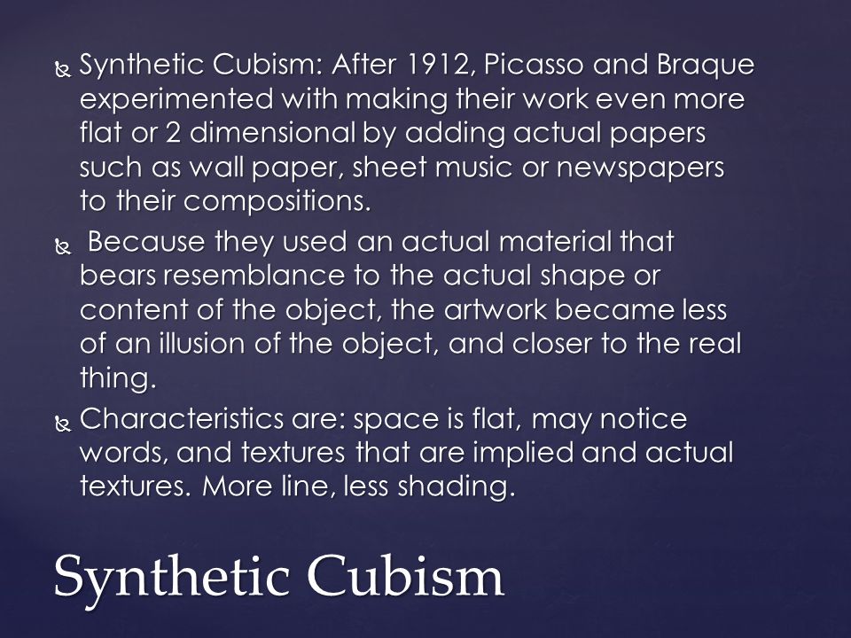  Synthetic Cubism: After 1912, Picasso and Braque experimented with making their work even more flat or 2 dimensional by adding actual papers such as wall paper, sheet music or newspapers to their compositions.
