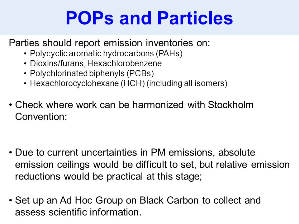 Parties should report emission inventories on: Polycyclic aromatic hydrocarbons (PAHs) Dioxins/furans, Hexachlorobenzene Polychlorinated biphenyls (PCBs) Hexachlorocyclohexane (HCH) (including all isomers) Check where work can be harmonized with Stockholm Convention; Due to current uncertainties in PM emissions, absolute emission ceilings would be difficult to set, but relative emission reductions would be practical at this stage; Set up an Ad Hoc Group on Black Carbon to collect and assess scientific information.