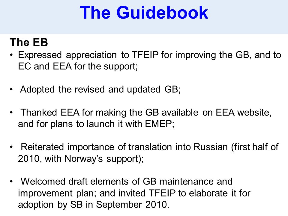 The EB Expressed appreciation to TFEIP for improving the GB, and to EC and EEA for the support; Adopted the revised and updated GB; Thanked EEA for making the GB available on EEA website, and for plans to launch it with EMEP; Reiterated importance of translation into Russian (first half of 2010, with Norway’s support); Welcomed draft elements of GB maintenance and improvement plan; and invited TFEIP to elaborate it for adoption by SB in September 2010.