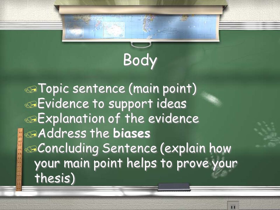 Body / Topic sentence (main point) / Evidence to support ideas / Explanation of the evidence / Address the biases / Concluding Sentence (explain how your main point helps to prove your thesis) / Topic sentence (main point) / Evidence to support ideas / Explanation of the evidence / Address the biases / Concluding Sentence (explain how your main point helps to prove your thesis)