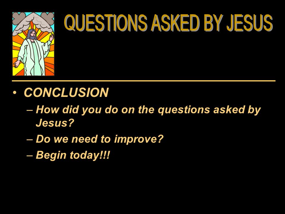 CONCLUSION –How did you do on the questions asked by Jesus –Do we need to improve –Begin today!!!