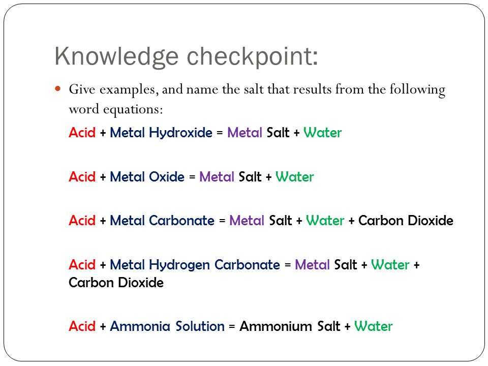 Knowledge checkpoint: Give examples, and name the salt that results from the following word equations: Acid + Metal Hydroxide = Metal Salt + Water Acid + Metal Oxide = Metal Salt + Water Acid + Metal Carbonate = Metal Salt + Water + Carbon Dioxide Acid + Metal Hydrogen Carbonate = Metal Salt + Water + Carbon Dioxide Acid + Ammonia Solution = Ammonium Salt + Water