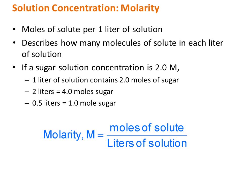 Moles of solute per 1 liter of solution Describes how many molecules of solute in each liter of solution If a sugar solution concentration is 2.0 M, – 1 liter of solution contains 2.0 moles of sugar – 2 liters = 4.0 moles sugar – 0.5 liters = 1.0 mole sugar Solution Concentration: Molarity