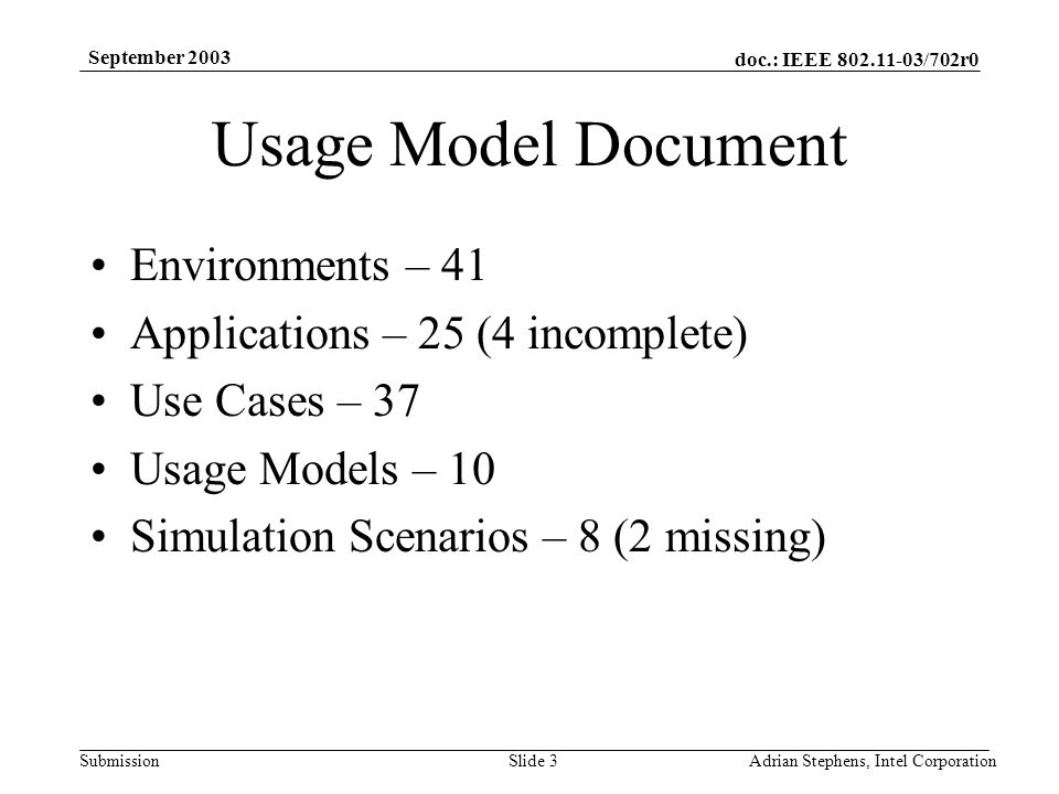 doc.: IEEE /702r0 Submission September 2003 Adrian Stephens, Intel CorporationSlide 3 Usage Model Document Environments – 41 Applications – 25 (4 incomplete) Use Cases – 37 Usage Models – 10 Simulation Scenarios – 8 (2 missing)