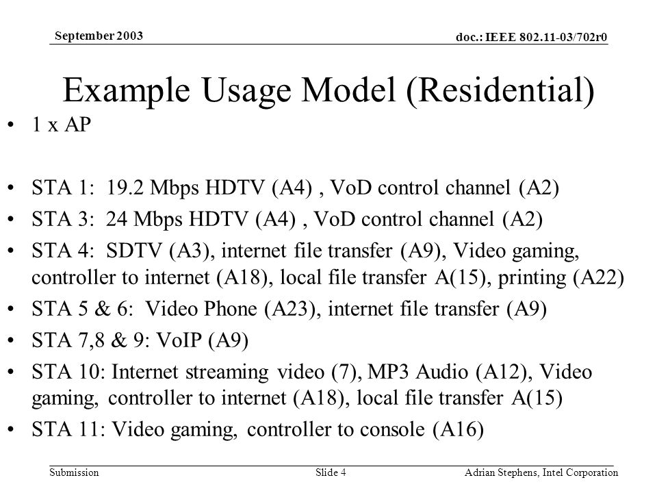 doc.: IEEE /702r0 Submission September 2003 Adrian Stephens, Intel CorporationSlide 4 Example Usage Model (Residential) 1 x AP STA 1: 19.2 Mbps HDTV (A4), VoD control channel (A2) STA 3: 24 Mbps HDTV (A4), VoD control channel (A2) STA 4: SDTV (A3), internet file transfer (A9), Video gaming, controller to internet (A18), local file transfer A(15), printing (A22) STA 5 & 6: Video Phone (A23), internet file transfer (A9) STA 7,8 & 9: VoIP (A9) STA 10: Internet streaming video (7), MP3 Audio (A12), Video gaming, controller to internet (A18), local file transfer A(15) STA 11: Video gaming, controller to console (A16)
