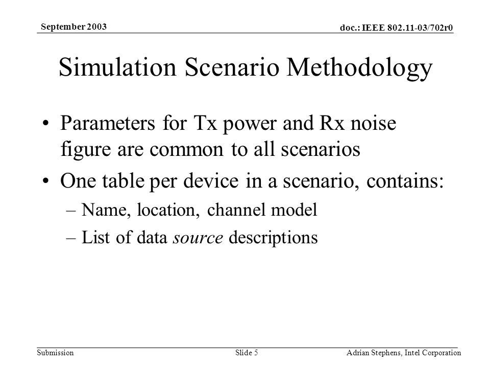 doc.: IEEE /702r0 Submission September 2003 Adrian Stephens, Intel CorporationSlide 5 Simulation Scenario Methodology Parameters for Tx power and Rx noise figure are common to all scenarios One table per device in a scenario, contains: –Name, location, channel model –List of data source descriptions