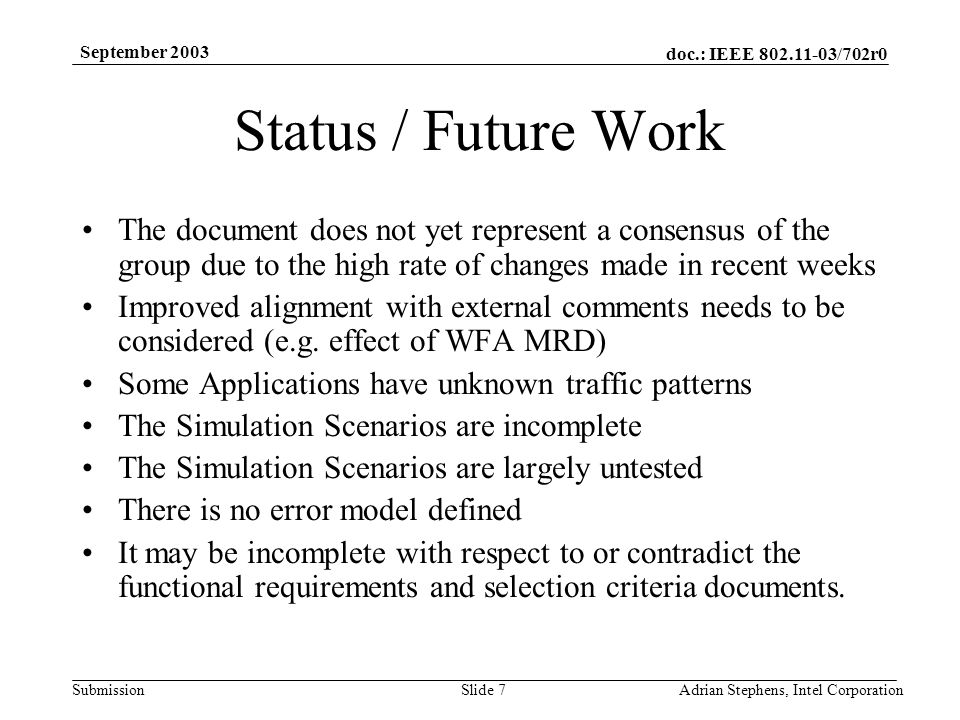 doc.: IEEE /702r0 Submission September 2003 Adrian Stephens, Intel CorporationSlide 7 Status / Future Work The document does not yet represent a consensus of the group due to the high rate of changes made in recent weeks Improved alignment with external comments needs to be considered (e.g.