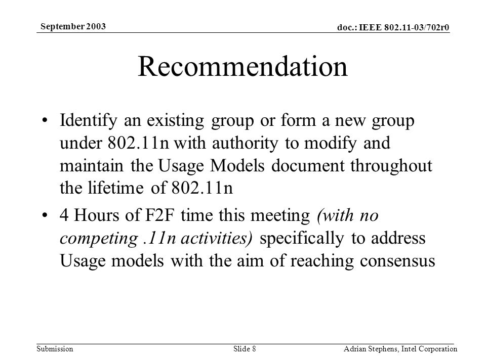 doc.: IEEE /702r0 Submission September 2003 Adrian Stephens, Intel CorporationSlide 8 Recommendation Identify an existing group or form a new group under n with authority to modify and maintain the Usage Models document throughout the lifetime of n 4 Hours of F2F time this meeting (with no competing.11n activities) specifically to address Usage models with the aim of reaching consensus