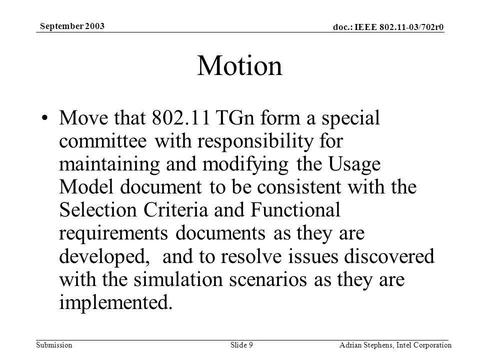 doc.: IEEE /702r0 Submission September 2003 Adrian Stephens, Intel CorporationSlide 9 Motion Move that TGn form a special committee with responsibility for maintaining and modifying the Usage Model document to be consistent with the Selection Criteria and Functional requirements documents as they are developed, and to resolve issues discovered with the simulation scenarios as they are implemented.