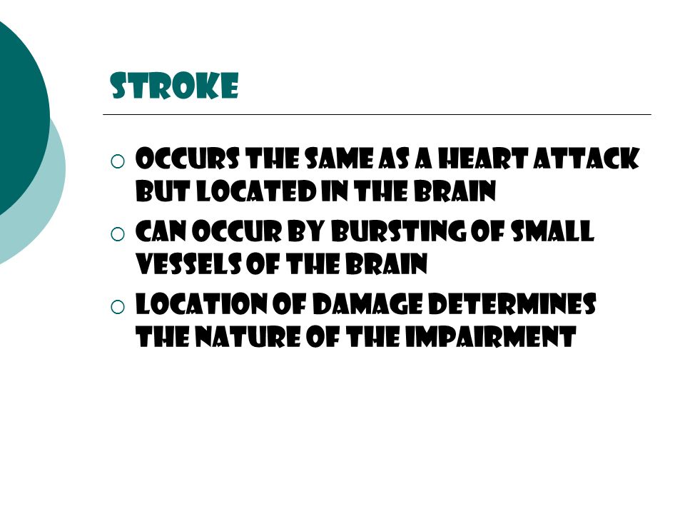 stroke  Occurs the same as a heart attack but located in the brain  Can occur by bursting of small vessels of the brain  Location of damage determines the nature of the impairment