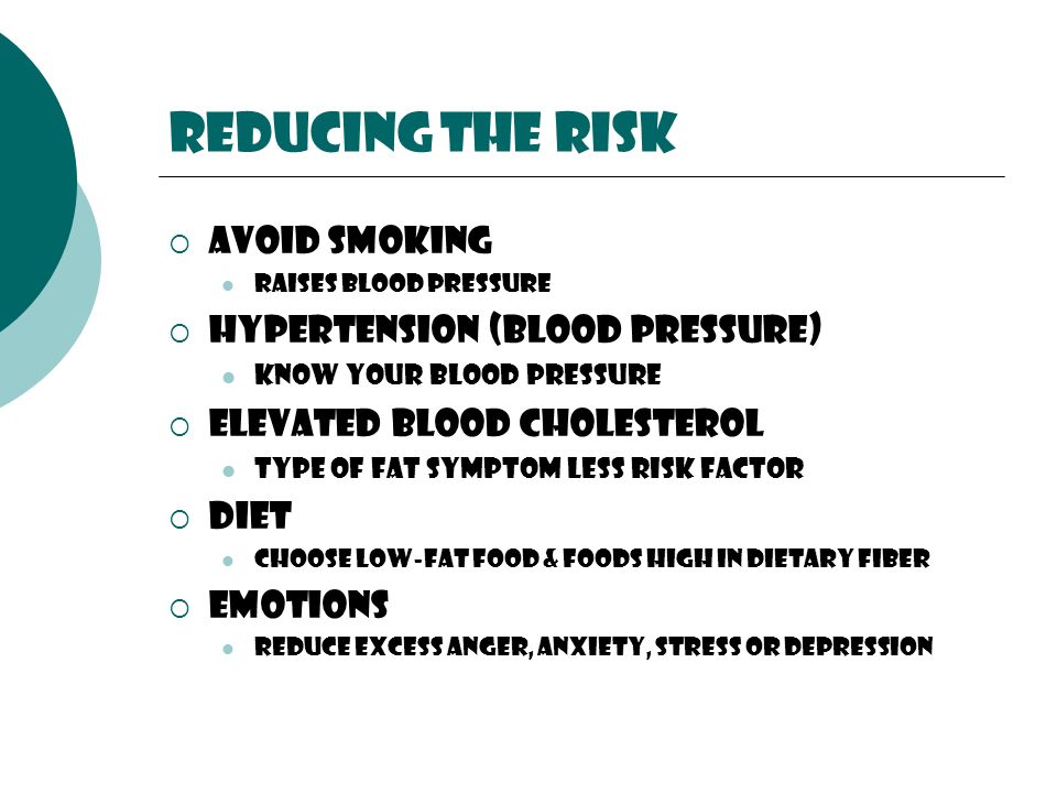 Reducing the risk  Avoid Smoking raises blood pressure  Hypertension (blood pressure) Know your blood pressure  Elevated blood cholesterol Type of fat symptom less risk factor  Diet choose low-fat food & foods high in dietary fiber  Emotions reduce excess anger, anxiety, stress or depression