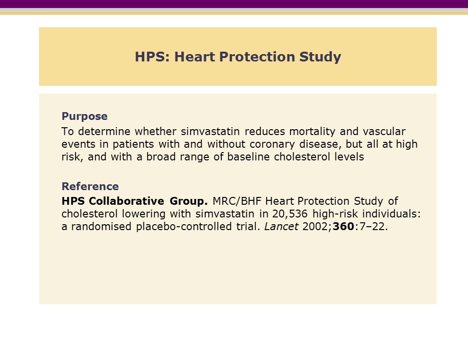 HPS: Heart Protection Study Purpose To determine whether simvastatin reduces mortality and vascular events in patients with and without coronary disease, but all at high risk, and with a broad range of baseline cholesterol levels Reference HPS Collaborative Group.