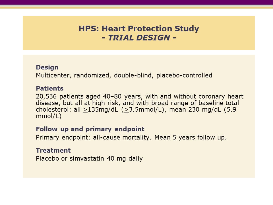HPS: Heart Protection Study - TRIAL DESIGN - Design Multicenter, randomized, double-blind, placebo-controlled Patients 20,536 patients aged 40–80 years, with and without coronary heart disease, but all at high risk, and with broad range of baseline total cholesterol: all >135mg/dL (>3.5mmol/L), mean 230 mg/dL (5.9 mmol/L) Follow up and primary endpoint Primary endpoint: all-cause mortality.