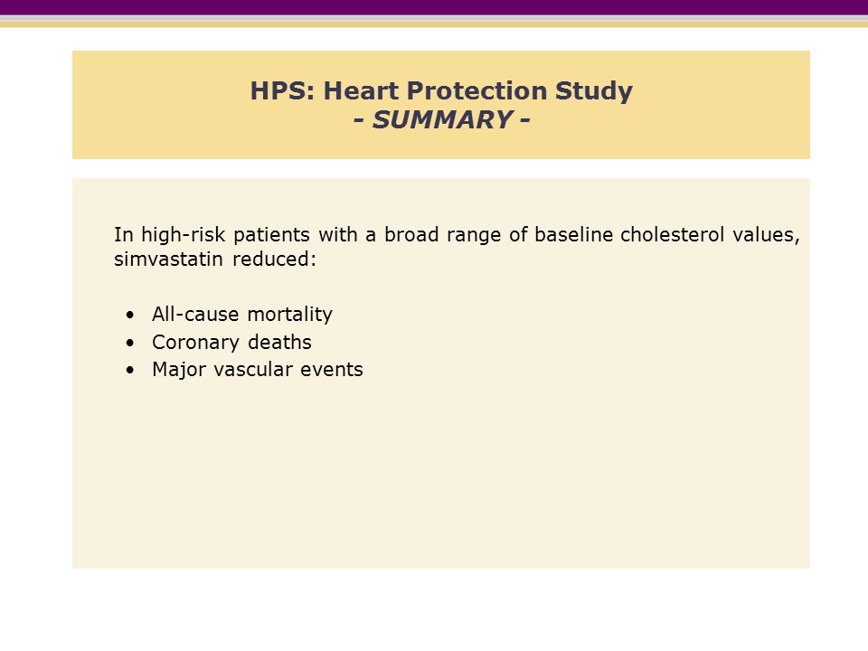 HPS: Heart Protection Study - SUMMARY - In high-risk patients with a broad range of baseline cholesterol values, simvastatin reduced: All-cause mortality Coronary deaths Major vascular events