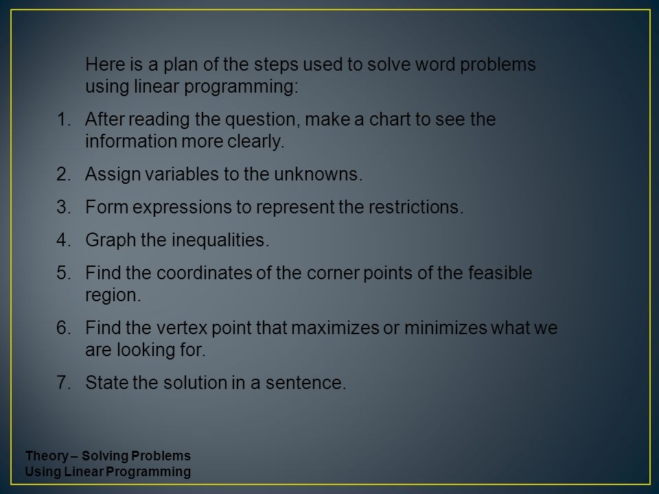 Here is a plan of the steps used to solve word problems using linear programming: 1.After reading the question, make a chart to see the information more clearly.