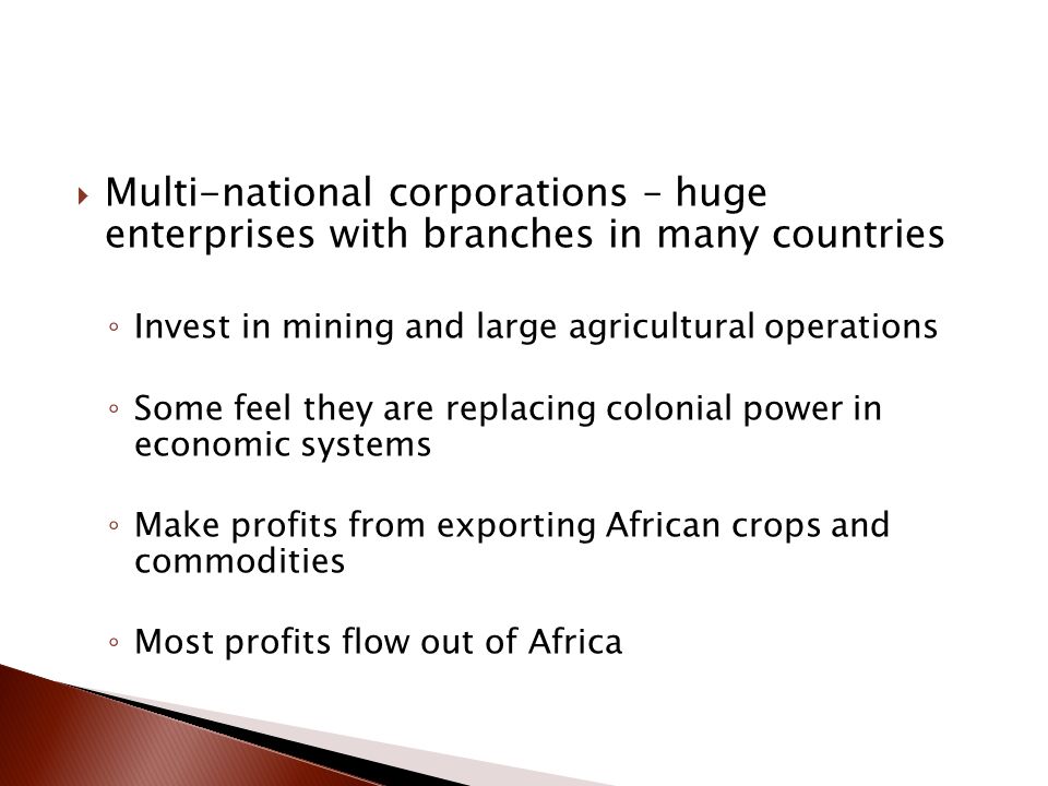  Multi-national corporations – huge enterprises with branches in many countries ◦ Invest in mining and large agricultural operations ◦ Some feel they are replacing colonial power in economic systems ◦ Make profits from exporting African crops and commodities ◦ Most profits flow out of Africa