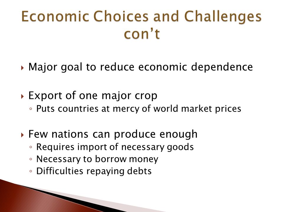  Major goal to reduce economic dependence  Export of one major crop ◦ Puts countries at mercy of world market prices  Few nations can produce enough ◦ Requires import of necessary goods ◦ Necessary to borrow money ◦ Difficulties repaying debts
