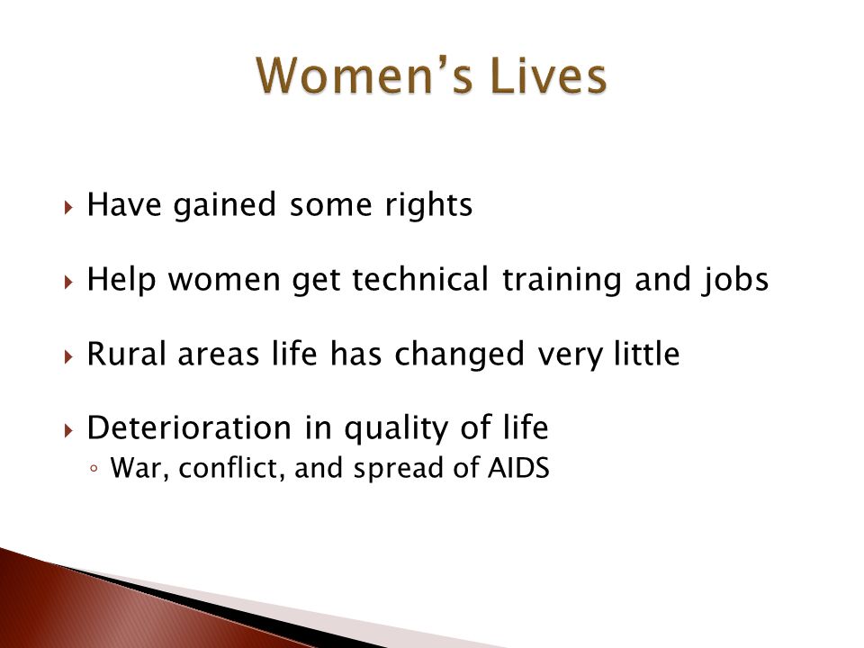  Have gained some rights  Help women get technical training and jobs  Rural areas life has changed very little  Deterioration in quality of life ◦ War, conflict, and spread of AIDS