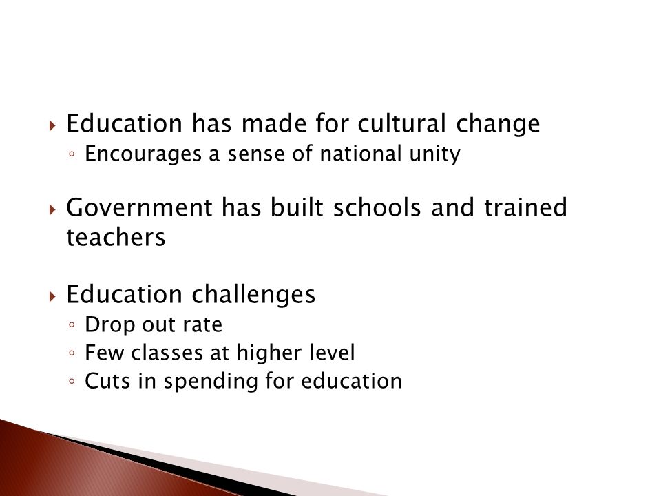  Education has made for cultural change ◦ Encourages a sense of national unity  Government has built schools and trained teachers  Education challenges ◦ Drop out rate ◦ Few classes at higher level ◦ Cuts in spending for education