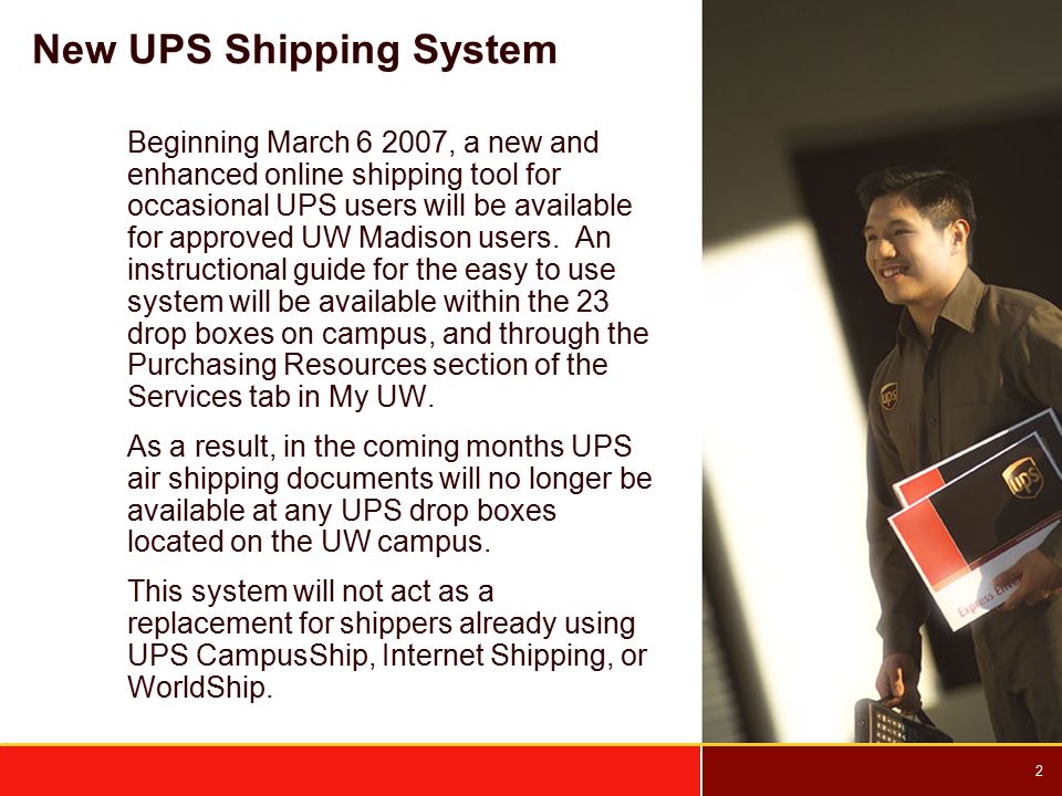 2 New UPS Shipping System Beginning March , a new and enhanced online shipping tool for occasional UPS users will be available for approved UW Madison users.