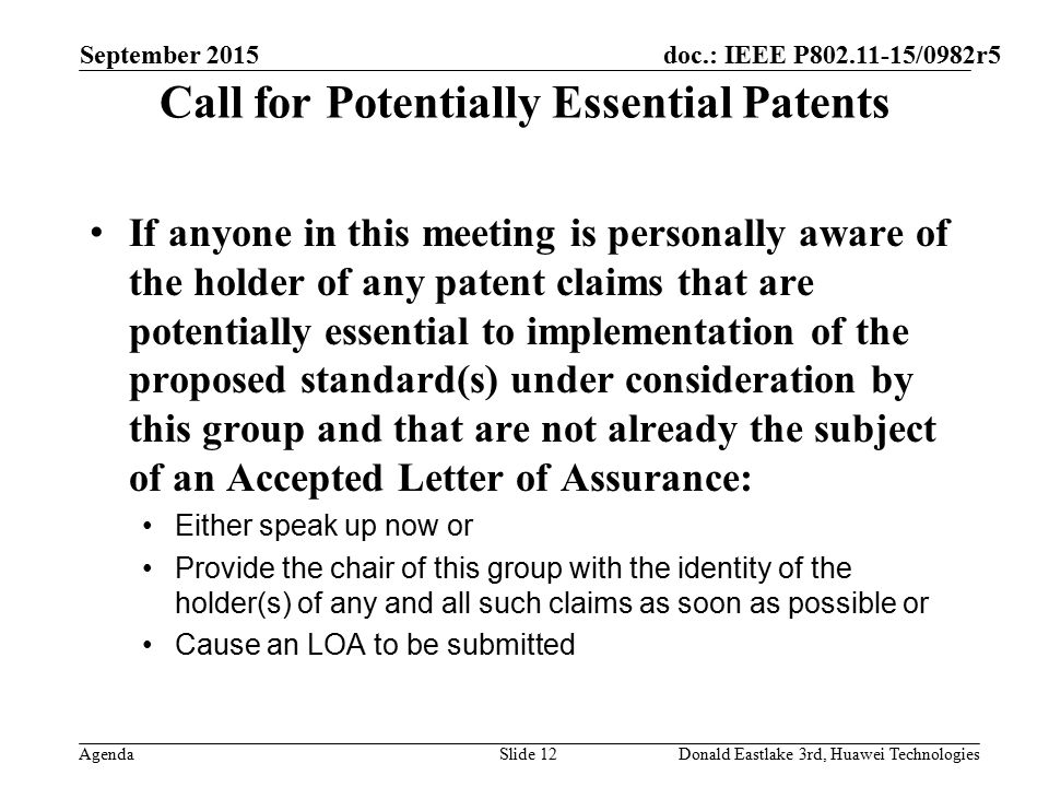 doc.: IEEE P /0982r5 Agenda Call for Potentially Essential Patents If anyone in this meeting is personally aware of the holder of any patent claims that are potentially essential to implementation of the proposed standard(s) under consideration by this group and that are not already the subject of an Accepted Letter of Assurance: Either speak up now or Provide the chair of this group with the identity of the holder(s) of any and all such claims as soon as possible or Cause an LOA to be submitted September 2015 Slide 12Donald Eastlake 3rd, Huawei Technologies
