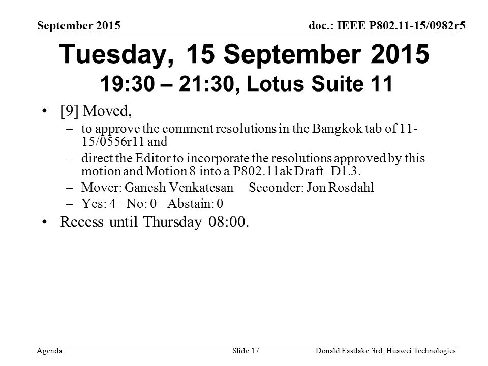 doc.: IEEE P /0982r5 Agenda September 2015 Donald Eastlake 3rd, Huawei TechnologiesSlide 17 Tuesday, 15 September :30 – 21:30, Lotus Suite 11 [9] Moved, –to approve the comment resolutions in the Bangkok tab of /0556r11 and –direct the Editor to incorporate the resolutions approved by this motion and Motion 8 into a P802.11ak Draft_D1.3.