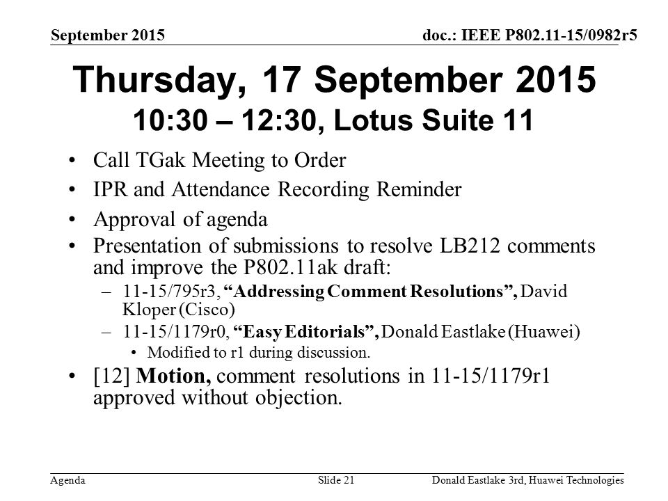 doc.: IEEE P /0982r5 Agenda September 2015 Donald Eastlake 3rd, Huawei TechnologiesSlide 21 Thursday, 17 September :30 – 12:30, Lotus Suite 11 Call TGak Meeting to Order IPR and Attendance Recording Reminder Approval of agenda Presentation of submissions to resolve LB212 comments and improve the P802.11ak draft: –11-15/795r3, Addressing Comment Resolutions , David Kloper (Cisco) –11-15/1179r0, Easy Editorials , Donald Eastlake (Huawei) Modified to r1 during discussion.