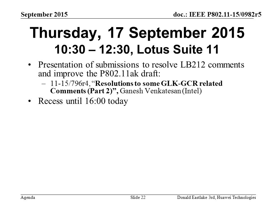 doc.: IEEE P /0982r5 Agenda September 2015 Donald Eastlake 3rd, Huawei TechnologiesSlide 22 Thursday, 17 September :30 – 12:30, Lotus Suite 11 Presentation of submissions to resolve LB212 comments and improve the P802.11ak draft: –11-15/796r4, Resolutions to some GLK-GCR related Comments (Part 2) , Ganesh Venkatesan (Intel) Recess until 16:00 today