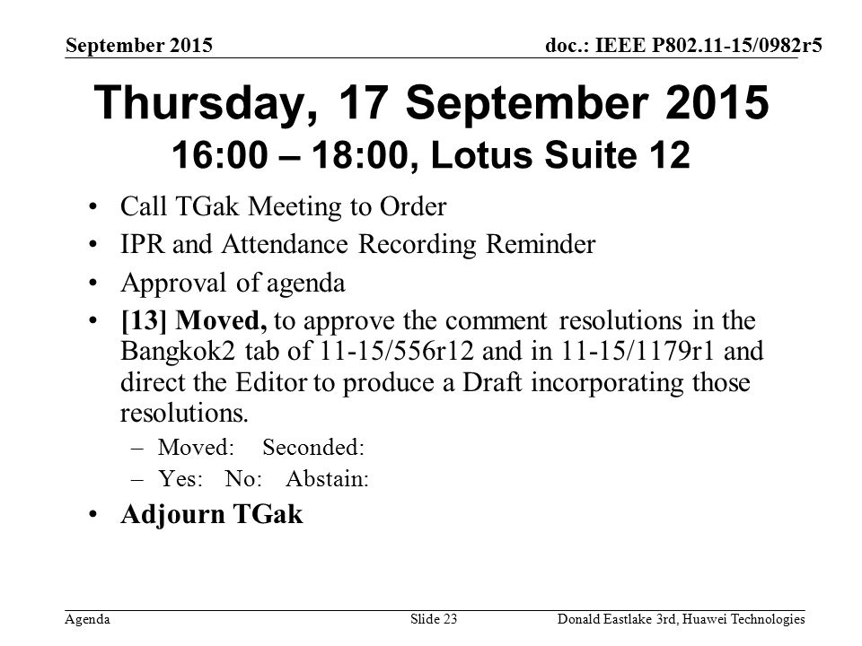 doc.: IEEE P /0982r5 Agenda September 2015 Donald Eastlake 3rd, Huawei TechnologiesSlide 23 Thursday, 17 September :00 – 18:00, Lotus Suite 12 Call TGak Meeting to Order IPR and Attendance Recording Reminder Approval of agenda [13] Moved, to approve the comment resolutions in the Bangkok2 tab of 11-15/556r12 and in 11-15/1179r1 and direct the Editor to produce a Draft incorporating those resolutions.
