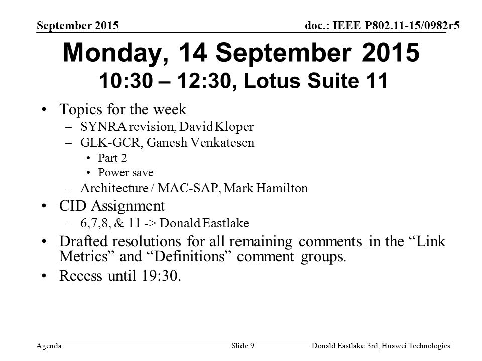 doc.: IEEE P /0982r5 Agenda September 2015 Donald Eastlake 3rd, Huawei TechnologiesSlide 9 Monday, 14 September :30 – 12:30, Lotus Suite 11 Topics for the week –SYNRA revision, David Kloper –GLK-GCR, Ganesh Venkatesen Part 2 Power save –Architecture / MAC-SAP, Mark Hamilton CID Assignment –6,7,8, & 11 -> Donald Eastlake Drafted resolutions for all remaining comments in the Link Metrics and Definitions comment groups.