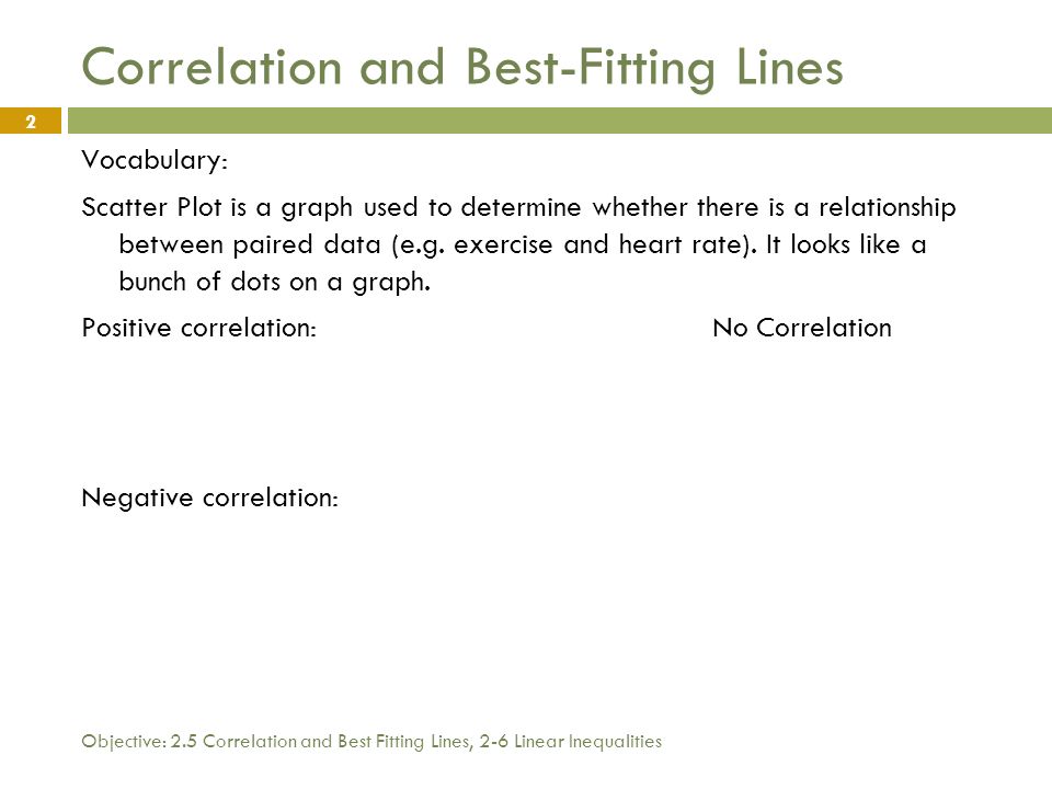 Objective: 2.5 Correlation and Best Fitting Lines, 2-6 Linear Inequalities 2 Correlation and Best-Fitting Lines Vocabulary: Scatter Plot is a graph used to determine whether there is a relationship between paired data (e.g.