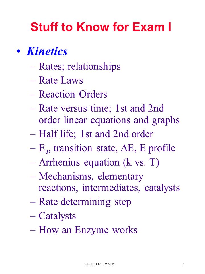 2Chem 112 LRSVDS Stuff to Know for Exam I Kinetics –Rates; relationships –Rate Laws –Reaction Orders –Rate versus time; 1st and 2nd order linear equations and graphs –Half life; 1st and 2nd order –E a, transition state,  E, E profile –Arrhenius equation (k vs.