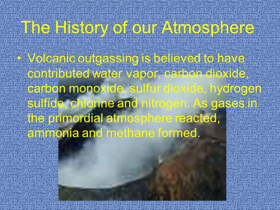 The History of our Atmosphere Volcanic outgassing is believed to have contributed water vapor, carbon dioxide, carbon monoxide, sulfur dioxide, hydrogen sulfide, chlorine and nitrogen.