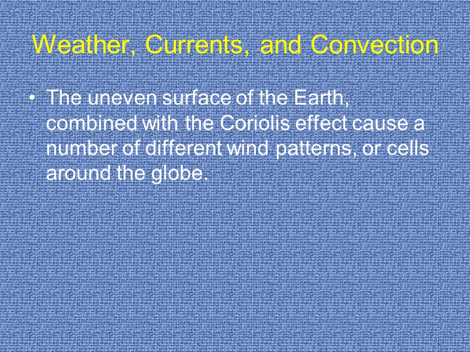 Weather, Currents, and Convection The uneven surface of the Earth, combined with the Coriolis effect cause a number of different wind patterns, or cells around the globe.